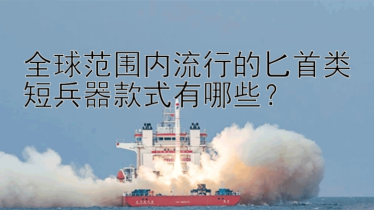 全球范围内流行的匕首类短兵器款式有哪些？